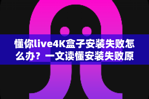 懂你live4K盒子安装失败怎么办？一文读懂安装失败原因与全流程解决方法