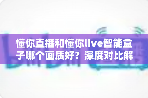 懂你直播和懂你live智能盒子哪个画质好?深度对比解析帮你选出高清观影方案 懂你直播和懂你live智能盒子哪个画质好?深度对比解析帮你选出高清观影方案