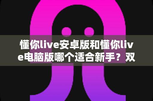 懂你live安卓版和懂你live电脑版哪个适合新手？双端全方位对比与选择指南