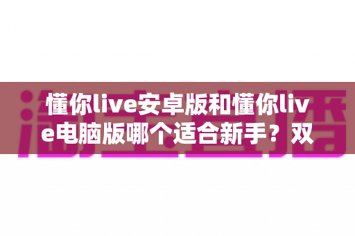 懂你live安卓版和懂你live电脑版哪个适合新手？双端全方位对比与选择指南