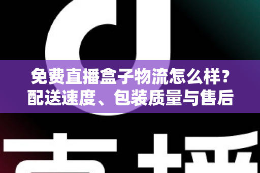 免费直播盒子物流怎么样？配送速度、包装质量与售后服务全方位深度解析