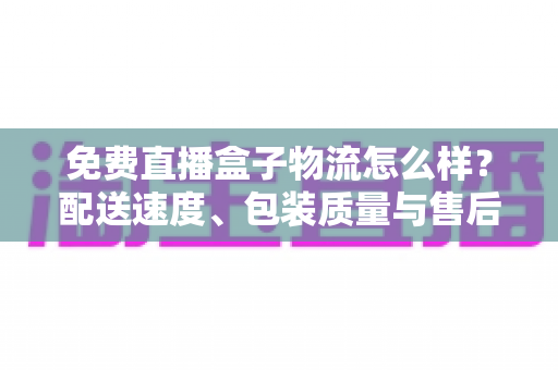 免费直播盒子物流怎么样？配送速度、包装质量与售后服务全方位深度解析