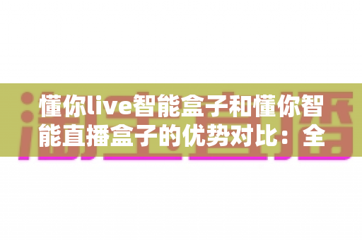 懂你live智能盒子和懂你智能直播盒子的优势对比：全方位选购指南与深度评测，帮你找到最适合的直播利器