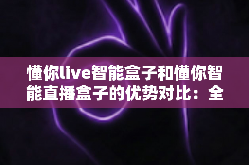 懂你live智能盒子和懂你智能直播盒子的优势对比：全方位选购指南与深度评测，帮你找到最适合的直播利器