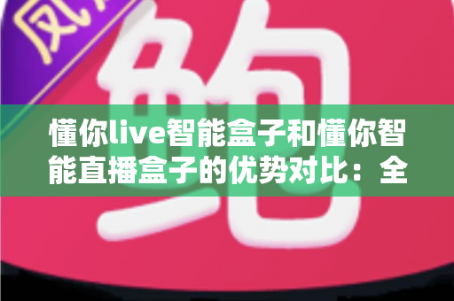 懂你live智能盒子和懂你智能直播盒子的优势对比：全方位选购指南与深度评测，帮你找到最适合的直播利器