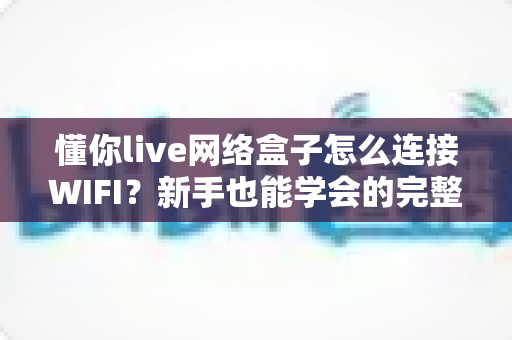 懂你live网络盒子怎么连接WIFI?新手也能学会的完整设置指南 懂你live网络盒子怎么连接WIFI?新手也能学会的完整设置指南