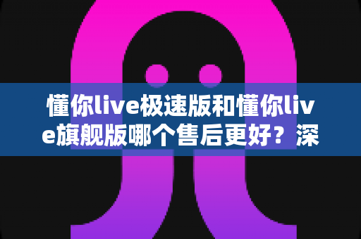 懂你live极速版和懂你live旗舰版哪个售后更好?深度对比两大版本售后服务差异,助你选对不踩坑 懂你live极速版和懂你live旗舰版哪个售后更好?深度对比两大版本售后服务差异,助你选对不踩坑