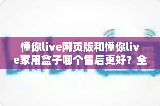 懂你live网页版和懂你live家用盒子哪个售后更好?全面对比分析与选购指南 懂你live网页版和懂你live家用盒子哪个售后更好?全面对比分析与选购指南