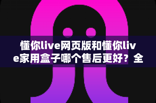 懂你live网页版和懂你live家用盒子哪个售后更好?全面对比分析与选购指南 懂你live网页版和懂你live家用盒子哪个售后更好?全面对比分析与选购指南
