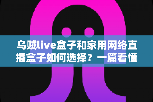 乌贼live盒子和家用网络直播盒子如何选择？一篇看懂直播设备选购全攻略