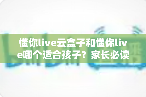 懂你live云盒子和懂你live哪个适合孩子？家长必读的深度对比与选择指南