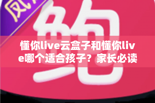 懂你live云盒子和懂你live哪个适合孩子？家长必读的深度对比与选择指南
