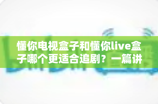 懂你电视盒子和懂你live盒子哪个更适合追剧?一篇讲透选购逻辑的深度对比指南 懂你电视盒子和懂你live盒子哪个更适合追剧?一篇讲透选购逻辑的深度对比指南