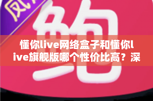 懂你live网络盒子和懂你live旗舰版哪个性价比高？深度对比分析帮你选对不选贵