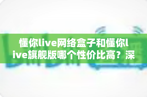 懂你live网络盒子和懂你live旗舰版哪个性价比高？深度对比分析帮你选对不选贵