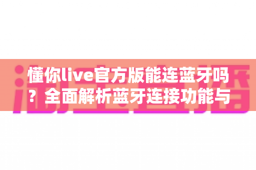 懂你live官方版能连蓝牙吗?全面解析蓝牙连接功能与使用指南 懂你live官方版能连蓝牙吗?全面解析蓝牙连接功能与使用指南