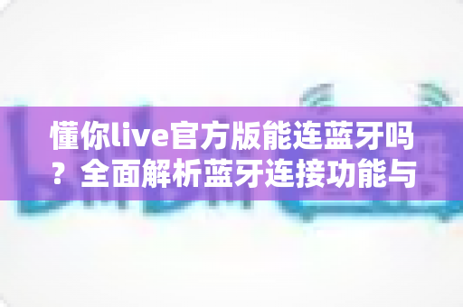 懂你live官方版能连蓝牙吗?全面解析蓝牙连接功能与使用指南 懂你live官方版能连蓝牙吗?全面解析蓝牙连接功能与使用指南
