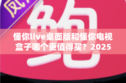 懂你live桌面版和懂你电视盒子哪个更值得买?2025年最新选购指南与深度对比解析 懂你live桌面版和懂你电视盒子哪个更值得买?2025年最新选购指南与深度对比解析