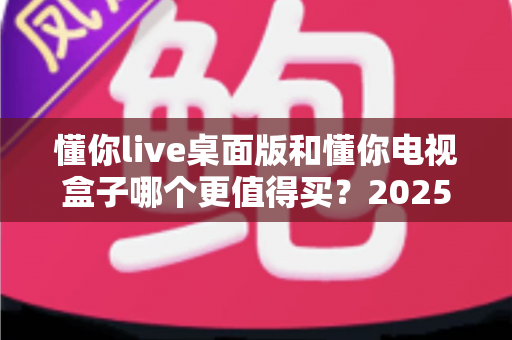 懂你live桌面版和懂你电视盒子哪个更值得买?2025年最新选购指南与深度对比解析 懂你live桌面版和懂你电视盒子哪个更值得买?2025年最新选购指南与深度对比解析