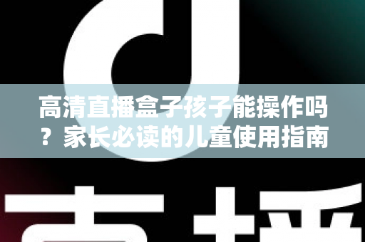 高清直播盒子孩子能操作吗?家长必读的儿童使用指南与安全设置全解析 高清直播盒子孩子能操作吗?家长必读的儿童使用指南与安全设置全解析