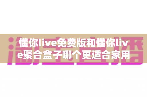 懂你live免费版和懂你live聚合盒子哪个更适合家用？家用观影方案全方位对比与选购指南