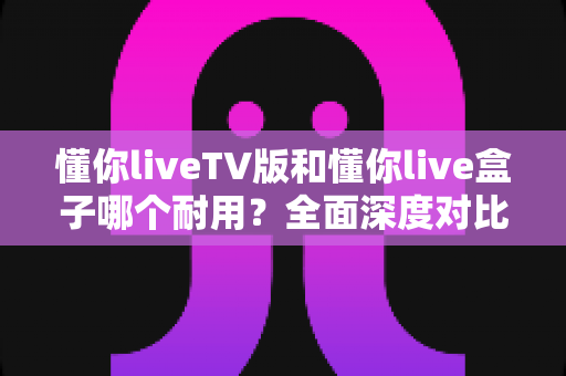 懂你liveTV版和懂你live盒子哪个耐用?全面深度对比解析与选购指南 懂你liveTV版和懂你live盒子哪个耐用?全面深度对比解析与选购指南