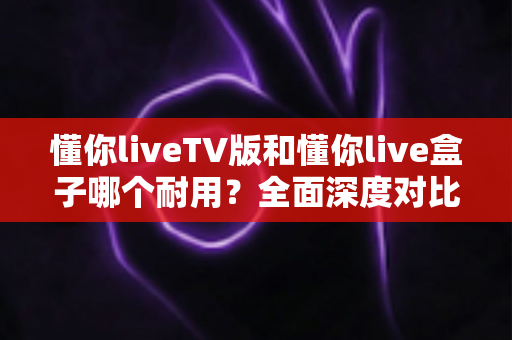 懂你liveTV版和懂你live盒子哪个耐用?全面深度对比解析与选购指南 懂你liveTV版和懂你live盒子哪个耐用?全面深度对比解析与选购指南
