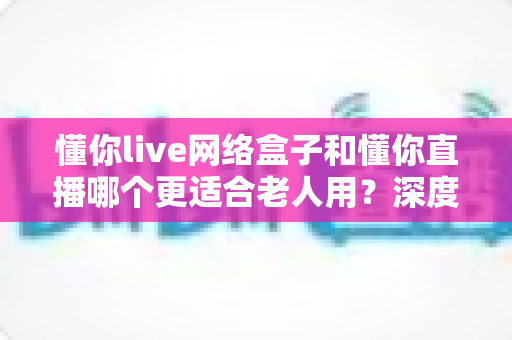 懂你live网络盒子和懂你直播哪个更适合老人用？深度对比解析，帮您为长辈挑选最省心的大屏观影方案