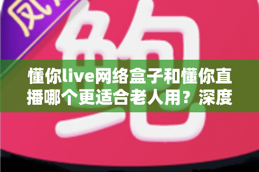 懂你live网络盒子和懂你直播哪个更适合老人用？深度对比解析，帮您为长辈挑选最省心的大屏观影方案