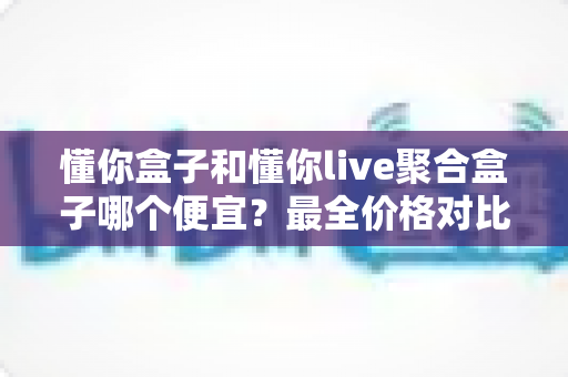 懂你盒子和懂你live聚合盒子哪个便宜?最全价格对比与选购省钱指南大揭秘 懂你盒子和懂你live聚合盒子哪个便宜?最全价格对比与选购省钱指南大揭秘