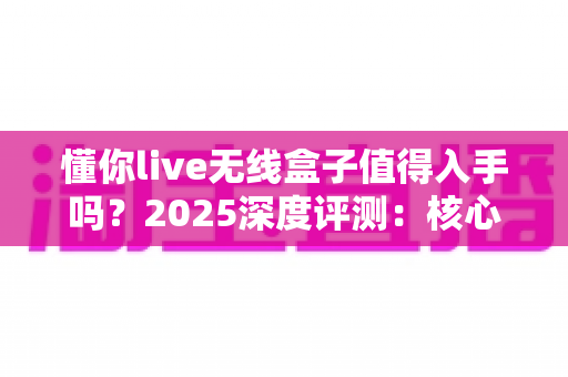 懂你live无线盒子值得入手吗?2025深度评测:核心功能、优缺点与购买建议全解析 懂你live无线盒子值得入手吗?2025深度评测:核心功能、优缺点与购买建议全解析