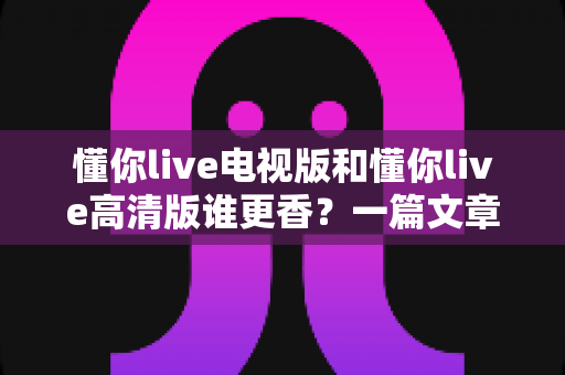 懂你live电视版和懂你live高清版谁更香?一篇文章帮你彻底搞明白怎么选 懂你live电视版和懂你live高清版谁更香?一篇文章帮你彻底搞明白怎么选