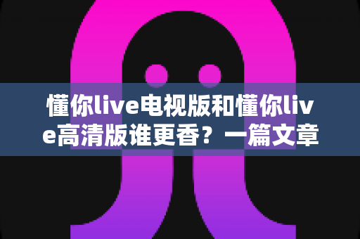懂你live电视版和懂你live高清版谁更香?一篇文章帮你彻底搞明白怎么选 懂你live电视版和懂你live高清版谁更香?一篇文章帮你彻底搞明白怎么选