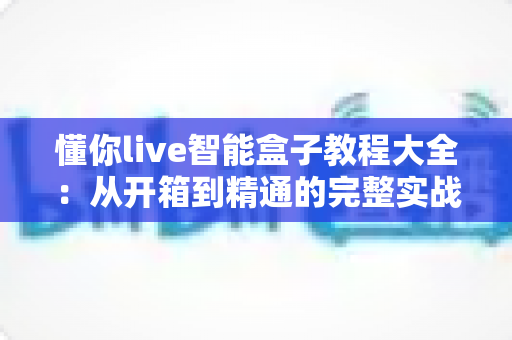 懂你live智能盒子教程大全：从开箱到精通的完整实战指南