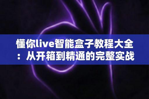 懂你live智能盒子教程大全：从开箱到精通的完整实战指南