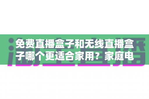 免费直播盒子和无线直播盒子哪个更适合家用?家庭电视观影设备选购深度对比指南 免费直播盒子和无线直播盒子哪个更适合家用?家庭电视观影设备选购深度对比指南