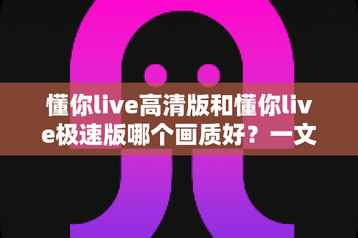 懂你live高清版和懂你live极速版哪个画质好?一文看懂两大版本差异,选对版本看片更爽 懂你live高清版和懂你live极速版哪个画质好?一文看懂两大版本差异,选对版本看片更爽