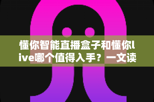 懂你智能直播盒子和懂你live哪个值得入手?一文读懂选购差异与避坑指南 懂你智能直播盒子和懂你live哪个值得入手?一文读懂选购差异与避坑指南
