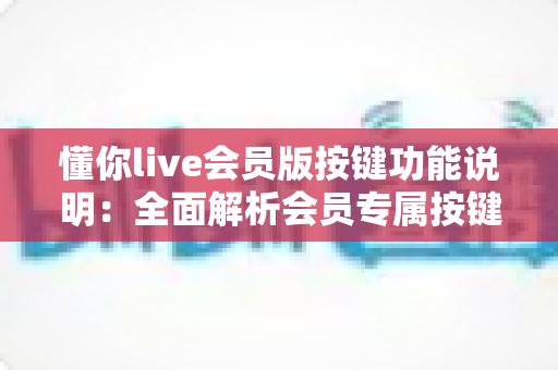 懂你live会员版按键功能说明:全面解析会员专属按键操作与使用技巧 懂你live会员版按键功能说明:全面解析会员专属按键操作与使用技巧