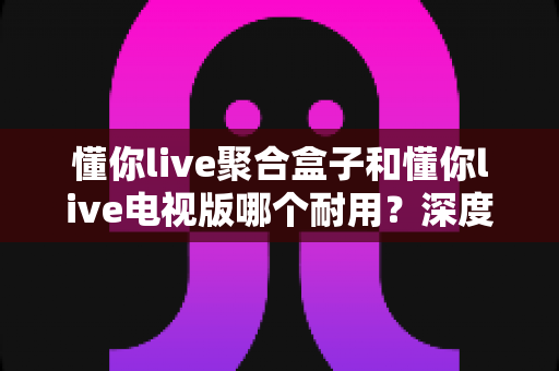 懂你live聚合盒子和懂你live电视版哪个耐用?深度对比测评,帮你选对不花冤枉钱 懂你live聚合盒子和懂你live电视版哪个耐用?深度对比测评,帮你选对不花冤枉钱