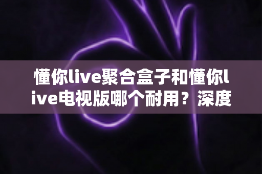 懂你live聚合盒子和懂你live电视版哪个耐用?深度对比测评,帮你选对不花冤枉钱 懂你live聚合盒子和懂你live电视版哪个耐用?深度对比测评,帮你选对不花冤枉钱