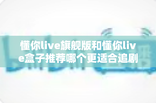 懂你live旗舰版和懂你live盒子推荐哪个更适合追剧?2025最新深度对比评测与选购避坑指南 懂你live旗舰版和懂你live盒子推荐哪个更适合追剧?2025最新深度对比评测与选购避坑指南