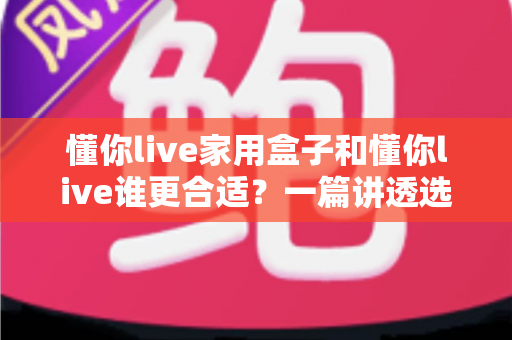 懂你live家用盒子和懂你live谁更合适？一篇讲透选购逻辑的深度对比指南，帮你少花冤枉钱