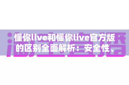 懂你live和懂你live官方版的区别全面解析:安全性、功能与下载渠道深度对比指南 懂你live和懂你live官方版的区别全面解析:安全性、功能与下载渠道深度对比指南