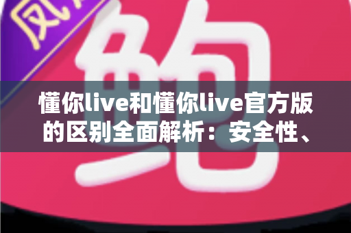 懂你live和懂你live官方版的区别全面解析:安全性、功能与下载渠道深度对比指南 懂你live和懂你live官方版的区别全面解析:安全性、功能与下载渠道深度对比指南