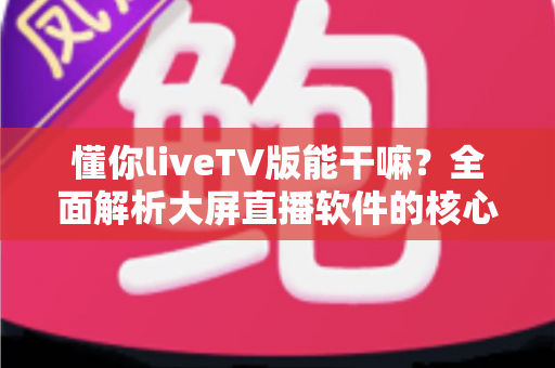 懂你liveTV版能干嘛？全面解析大屏直播软件的核心功能与实用价值