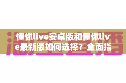 懂你live安卓版和懂你live最新版如何选择?全面指南帮你做出明智决定 懂你live安卓版和懂你live最新版如何选择?全面指南帮你做出明智决定