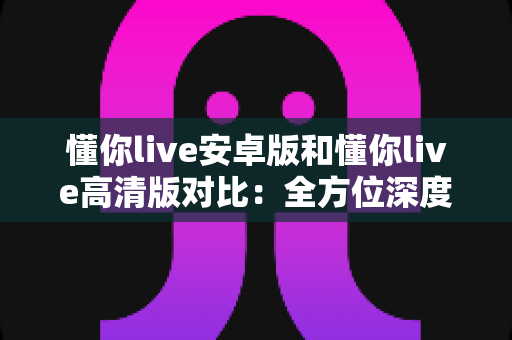 懂你live安卓版和懂你live高清版对比:全方位深度解析,帮你选出最适合自己的版本 懂你live安卓版和懂你live高清版对比:全方位深度解析,帮你选出最适合自己的版本