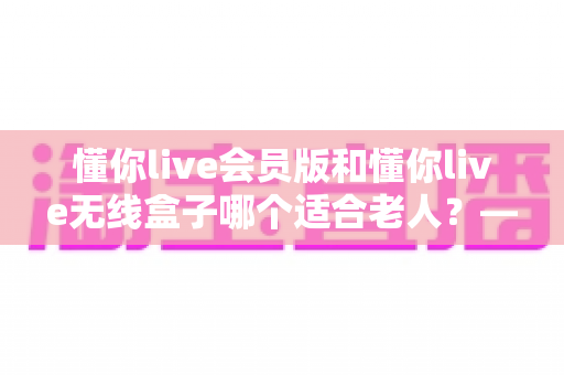懂你live会员版和懂你live无线盒子哪个适合老人？——为长辈选对娱乐设备的全面指南