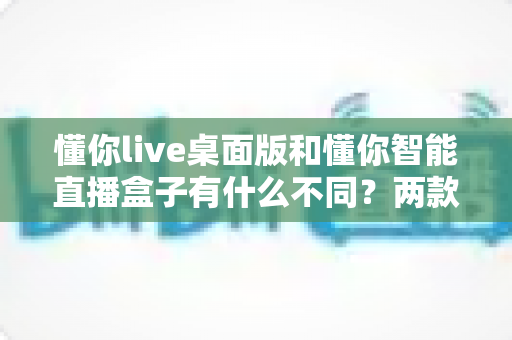 懂你live桌面版和懂你智能直播盒子有什么不同？两款直播工具核心差异全解析与选购指南